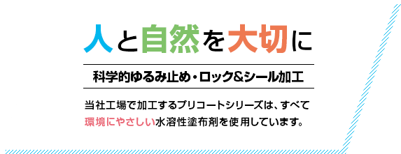 人と自然を大切に 科学的ゆるみ止め・ロック&シール加工 当社工場で加工するプリコートシリーズは、すべて環境にやさしい水溶性塗布剤を使用しています。