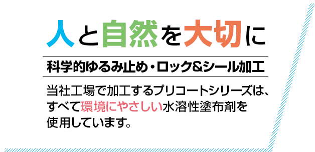 人と自然を大切に 科学的ゆるみ止め・ロック&シール加工 当社工場で加工するプリコートシリーズは、すべて環境にやさしい水溶性塗布剤を使用しています。